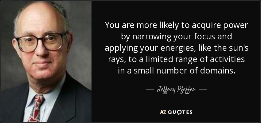 You are more likely to acquire power by narrowing your focus and applying your energies, like the sun's rays, to a limited range of activities in a small number of domains. - Jeffrey Pfeffer