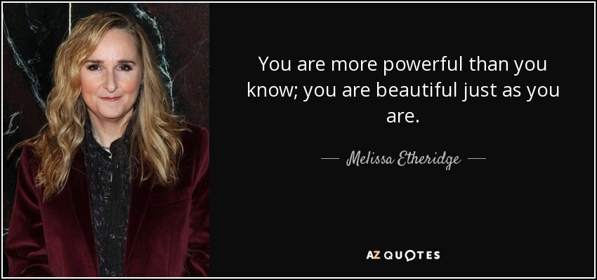 You are more powerful than you know; you are beautiful just as you are. - Melissa Etheridge