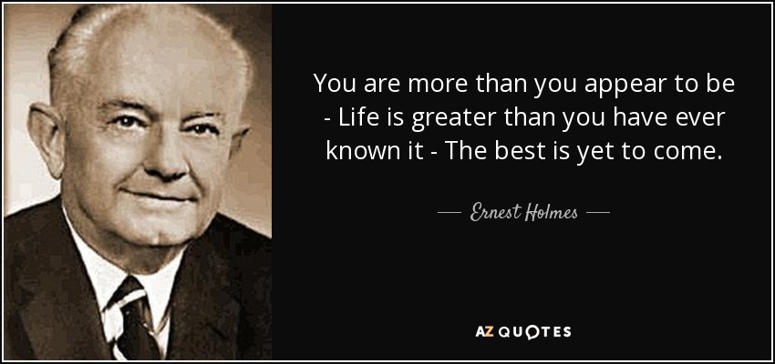 You are more than you appear to be - Life is greater than you have ever known it - The best is yet to come. - Ernest Holmes