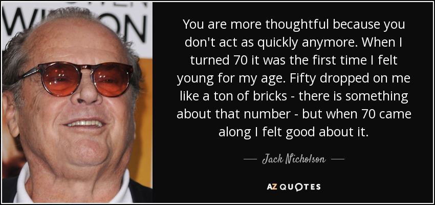 You are more thoughtful because you don't act as quickly anymore. When I turned 70 it was the first time I felt young for my age. Fifty dropped on me like a ton of bricks - there is something about that number - but when 70 came along I felt good about it. - Jack Nicholson