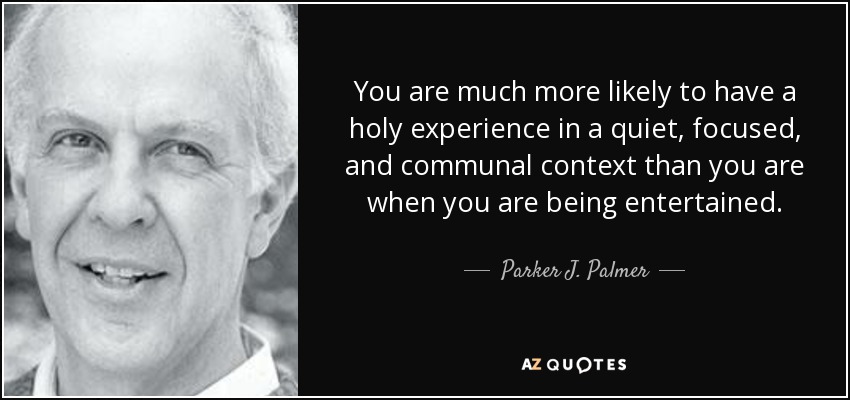 You are much more likely to have a holy experience in a quiet, focused, and communal context than you are when you are being entertained. - Parker J. Palmer