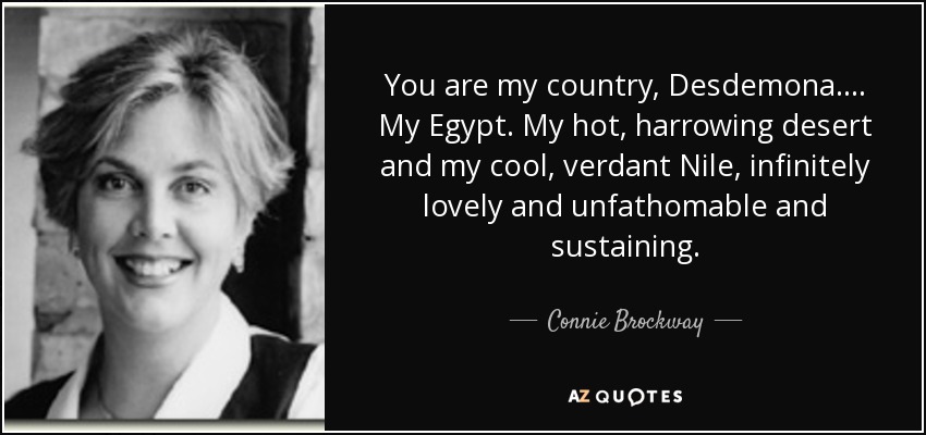You are my country, Desdemona. ... My Egypt. My hot, harrowing desert and my cool, verdant Nile, infinitely lovely and unfathomable and sustaining. - Connie Brockway