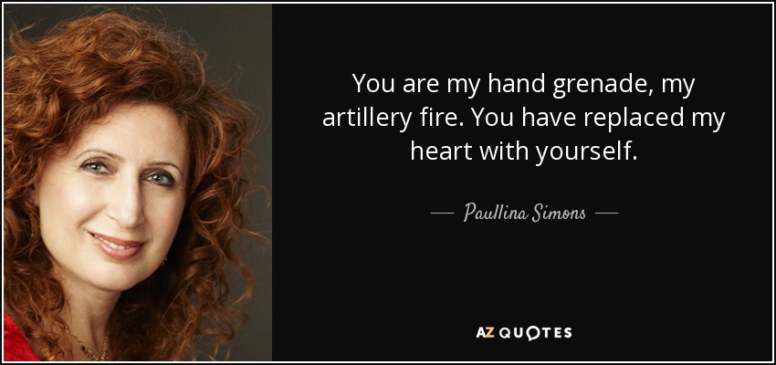 You are my hand grenade, my artillery fire. You have replaced my heart with yourself. - Paullina Simons