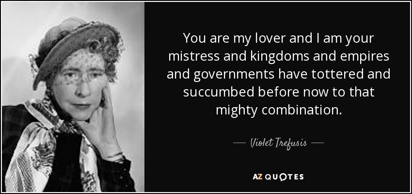 You are my lover and I am your mistress and kingdoms and empires and governments have tottered and succumbed before now to that mighty combination. - Violet Trefusis