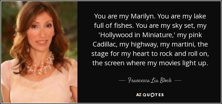 You are my Marilyn. You are my lake full of fishes. You are my sky set, my 'Hollywood in Miniature,' my pink Cadillac, my highway, my martini, the stage for my heart to rock and roll on, the screen where my movies light up. - Francesca Lia Block