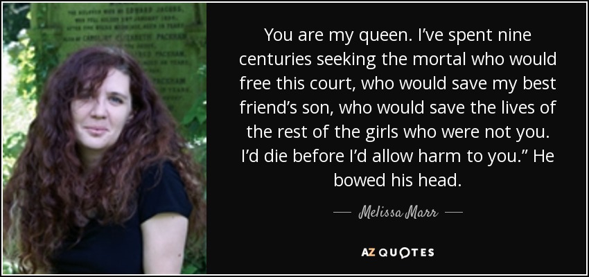 You are my queen. I’ve spent nine centuries seeking the mortal who would free this court, who would save my best friend’s son, who would save the lives of the rest of the girls who were not you. I’d die before I’d allow harm to you.” He bowed his head. - Melissa Marr