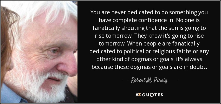 You are never dedicated to do something you have complete confidence in. No one is fanatically shouting that the sun is going to rise tomorrow. They know it's going to rise tomorrow. When people are fanatically dedicated to political or religious faiths or any other kind of dogmas or goals, it's always because these dogmas or goals are in doubt. - Robert M. Pirsig