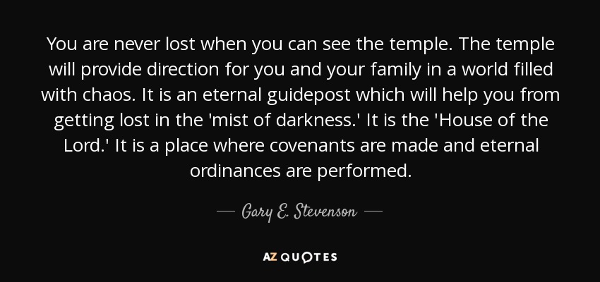 You are never lost when you can see the temple. The temple will provide direction for you and your family in a world filled with chaos. It is an eternal guidepost which will help you from getting lost in the 'mist of darkness.' It is the 'House of the Lord.' It is a place where covenants are made and eternal ordinances are performed. - Gary E. Stevenson