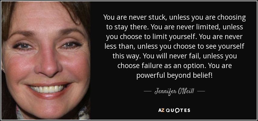 You are never stuck, unless you are choosing to stay there. You are never limited, unless you choose to limit yourself. You are never less than, unless you choose to see yourself this way. You will never fail, unless you choose failure as an option. You are powerful beyond belief! - Jennifer O'Neill