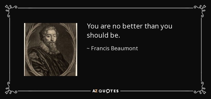 You are no better than you should be. - Francis Beaumont