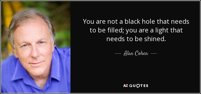 You are not a black hole that needs to be filled; you are a light that needs to be shined. - Alan Cohen