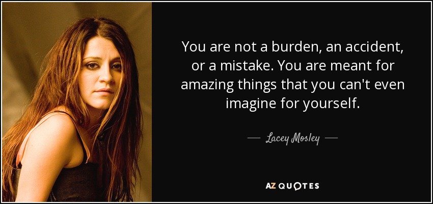 You are not a burden, an accident, or a mistake. You are meant for amazing things that you can't even imagine for yourself. - Lacey Mosley