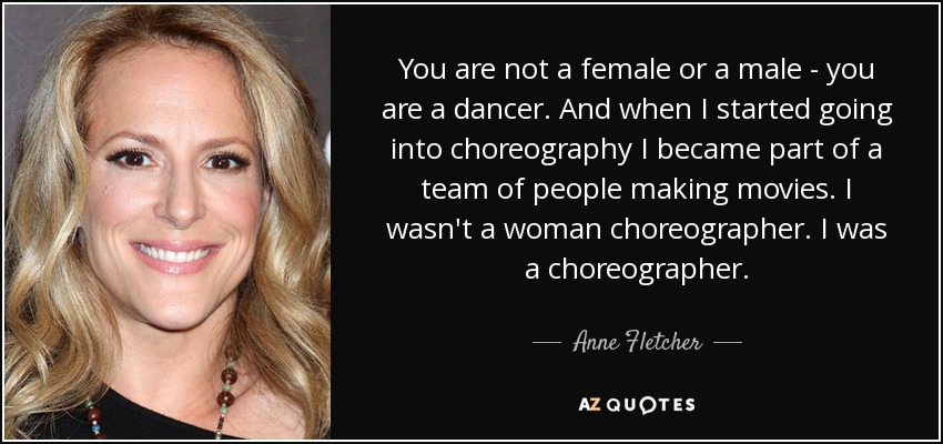 You are not a female or a male - you are a dancer. And when I started going into choreography I became part of a team of people making movies. I wasn't a woman choreographer. I was a choreographer. - Anne Fletcher