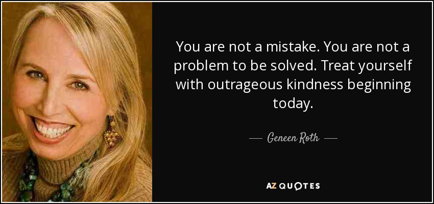 You are not a mistake. You are not a problem to be solved. Treat yourself with outrageous kindness beginning today. - Geneen Roth