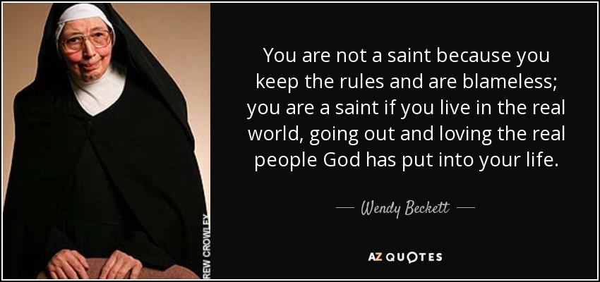 You are not a saint because you keep the rules and are blameless; you are a saint if you live in the real world, going out and loving the real people God has put into your life. - Wendy Beckett