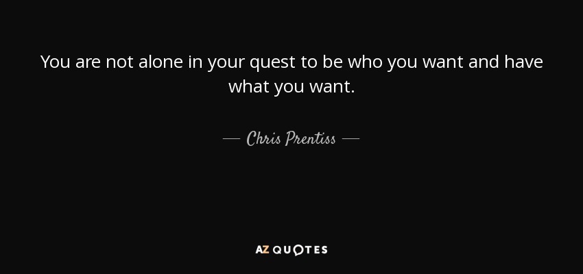 You are not alone in your quest to be who you want and have what you want. - Chris Prentiss