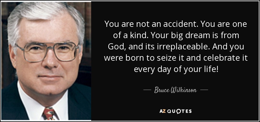 You are not an accident. You are one of a kind. Your big dream is from God, and its irreplaceable. And you were born to seize it and celebrate it every day of your life! - Bruce Wilkinson