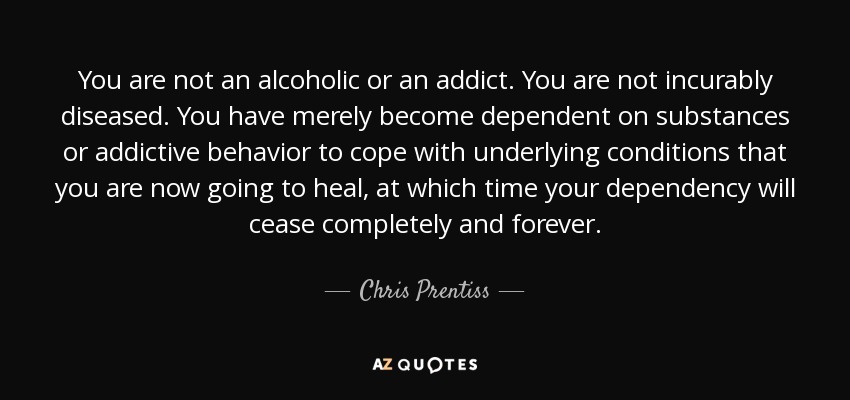 You are not an alcoholic or an addict. You are not incurably diseased. You have merely become dependent on substances or addictive behavior to cope with underlying conditions that you are now going to heal, at which time your dependency will cease completely and forever. - Chris Prentiss