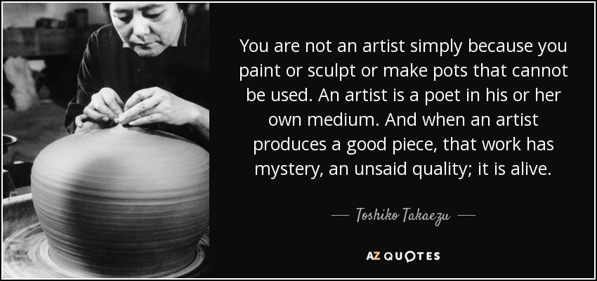 You are not an artist simply because you paint or sculpt or make pots that cannot be used. An artist is a poet in his or her own medium. And when an artist produces a good piece, that work has mystery, an unsaid quality; it is alive. - Toshiko Takaezu