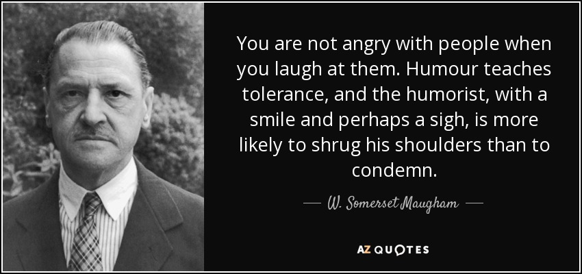 You are not angry with people when you laugh at them. Humour teaches tolerance, and the humorist, with a smile and perhaps a sigh, is more likely to shrug his shoulders than to condemn. - W. Somerset Maugham