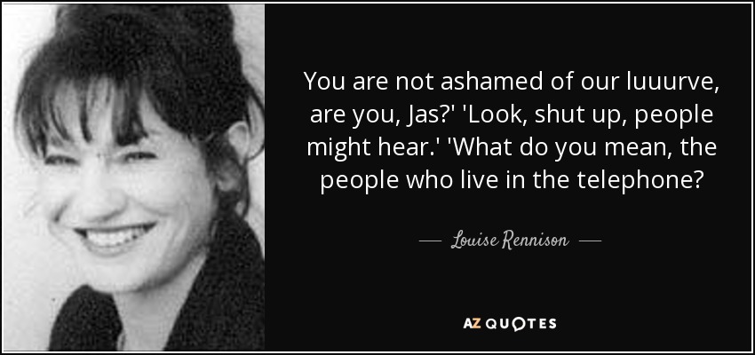 You are not ashamed of our luuurve, are you, Jas?' 'Look, shut up, people might hear.' 'What do you mean, the people who live in the telephone? - Louise Rennison