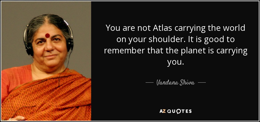 You are not Atlas carrying the world on your shoulder. It is good to remember that the planet is carrying you. - Vandana Shiva