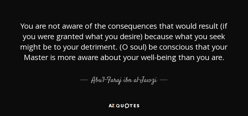 You are not aware of the consequences that would result (if you were granted what you desire) because what you seek might be to your detriment. (O soul) be conscious that your Master is more aware about your well-being than you are. - Abu'l-Faraj ibn al-Jawzi