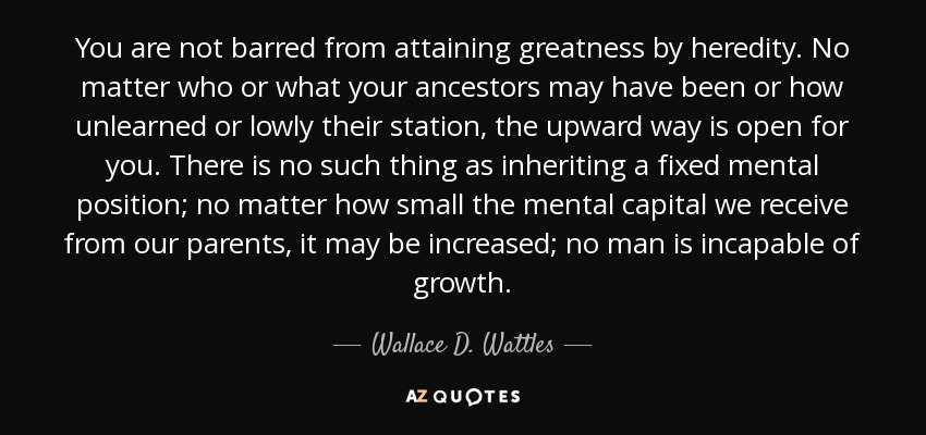 You are not barred from attaining greatness by heredity. No matter who or what your ancestors may have been or how unlearned or lowly their station, the upward way is open for you. There is no such thing as inheriting a fixed mental position; no matter how small the mental capital we receive from our parents, it may be increased; no man is incapable of growth. - Wallace D. Wattles