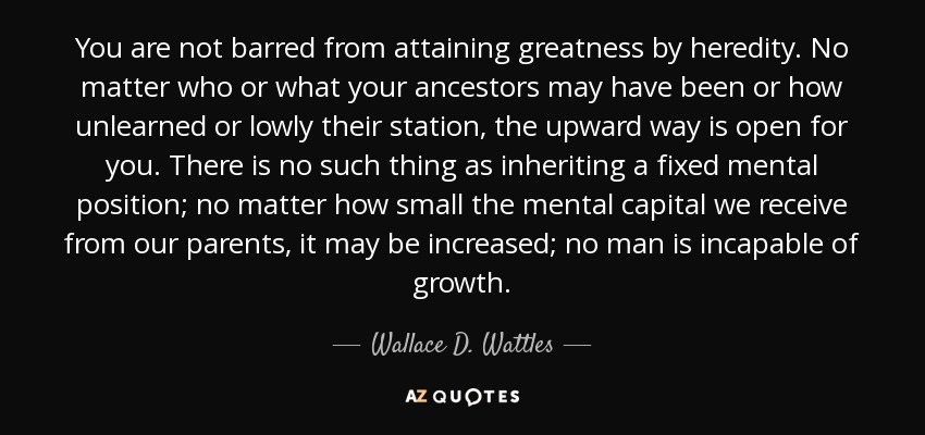 You are not barred from attaining greatness by heredity. No matter who or what your ancestors may have been or how unlearned or lowly their station, the upward way is open for you. There is no such thing as inheriting a fixed mental position; no matter how small the mental capital we receive from our parents, it may be increased; no man is incapable of growth. - Wallace D. Wattles