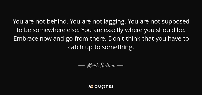 You are not behind. You are not lagging. You are not supposed to be somewhere else. You are exactly where you should be. Embrace now and go from there. Don't think that you have to catch up to something. - Mark Sutton