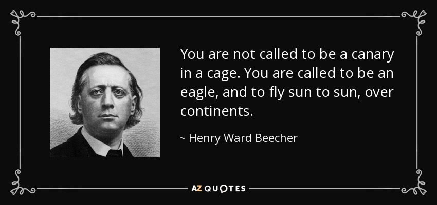 You are not called to be a canary in a cage. You are called to be an eagle, and to fly sun to sun, over continents. - Henry Ward Beecher