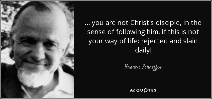 ... you are not Christ's disciple, in the sense of following him, if this is not your way of life: rejected and slain daily! - Francis Schaeffer