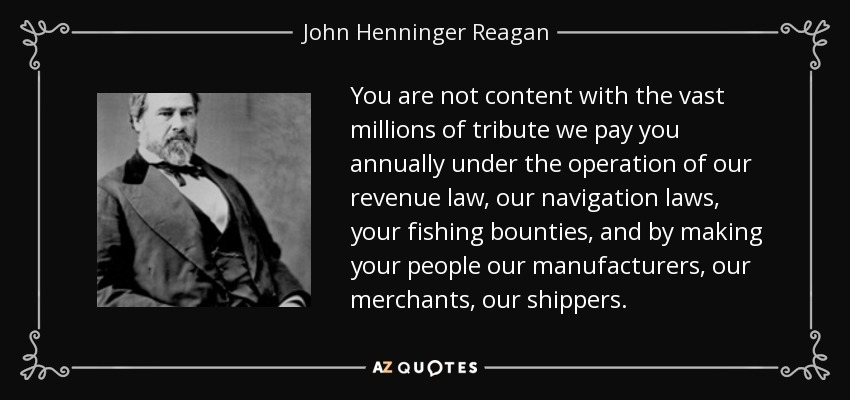You are not content with the vast millions of tribute we pay you annually under the operation of our revenue law, our navigation laws, your fishing bounties, and by making your people our manufacturers, our merchants, our shippers. - John Henninger Reagan