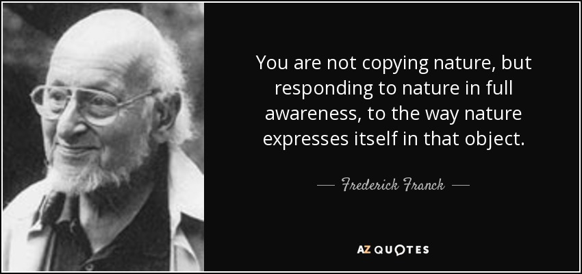 You are not copying nature, but responding to nature in full awareness, to the way nature expresses itself in that object. - Frederick Franck