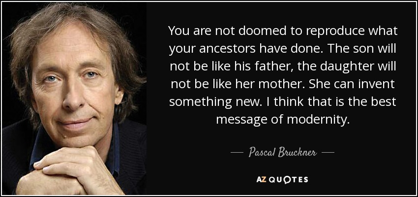 You are not doomed to reproduce what your ancestors have done. The son will not be like his father, the daughter will not be like her mother. She can invent something new. I think that is the best message of modernity. - Pascal Bruckner