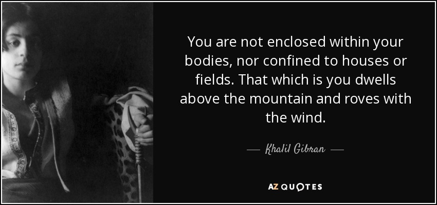 You are not enclosed within your bodies, nor confined to houses or fields. That which is you dwells above the mountain and roves with the wind. - Khalil Gibran