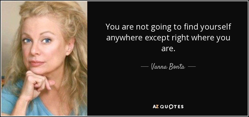 You are not going to find yourself anywhere except right where you are. - Vanna Bonta