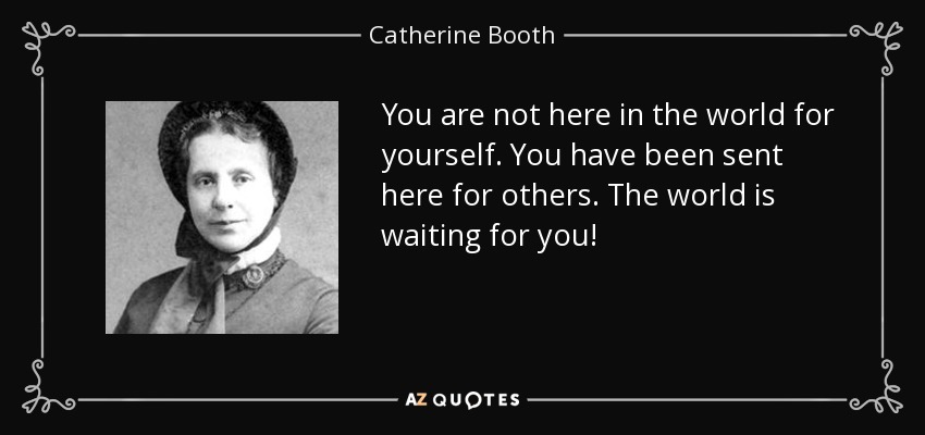 You are not here in the world for yourself. You have been sent here for others. The world is waiting for you! - Catherine Booth