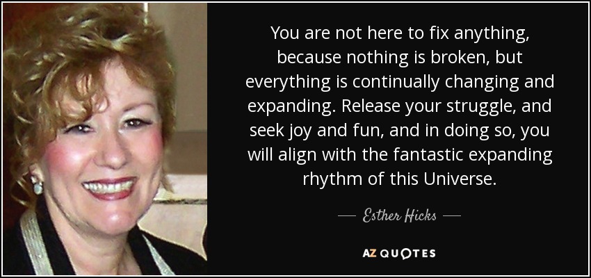 You are not here to fix anything, because nothing is broken, but everything is continually changing and expanding. Release your struggle, and seek joy and fun, and in doing so, you will align with the fantastic expanding rhythm of this Universe. - Esther Hicks