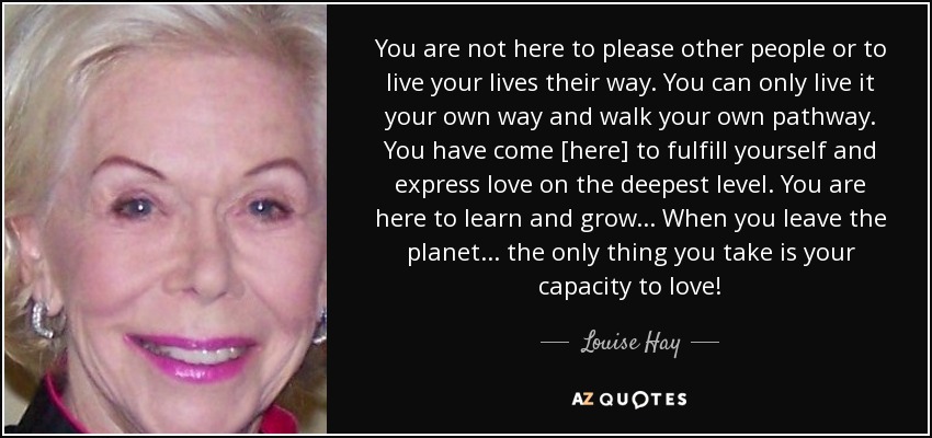 You are not here to please other people or to live your lives their way. You can only live it your own way and walk your own pathway. You have come [here] to fulfill yourself and express love on the deepest level. You are here to learn and grow... When you leave the planet... the only thing you take is your capacity to love! - Louise Hay