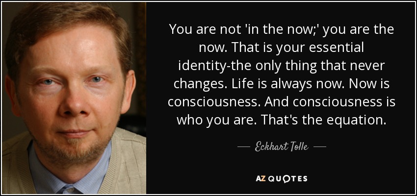 You are not 'in the now;' you are the now. That is your essential identity-the only thing that never changes. Life is always now. Now is consciousness. And consciousness is who you are. That's the equation. - Eckhart Tolle