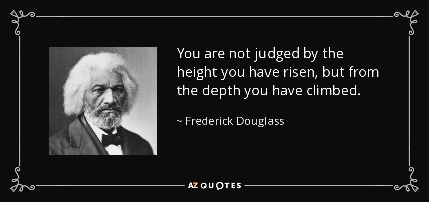 You are not judged by the height you have risen, but from the depth you have climbed. - Frederick Douglass