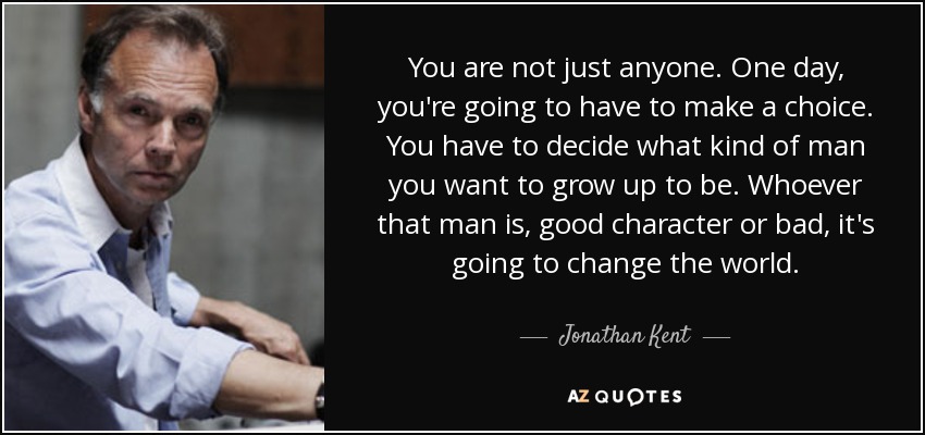 You are not just anyone. One day, you're going to have to make a choice. You have to decide what kind of man you want to grow up to be. Whoever that man is, good character or bad, it's going to change the world. - Jonathan Kent