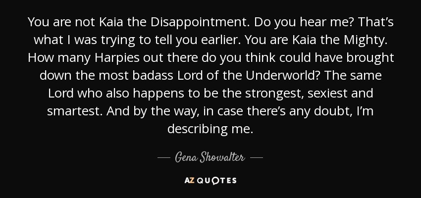 You are not Kaia the Disappointment. Do you hear me? That’s what I was trying to tell you earlier. You are Kaia the Mighty. How many Harpies out there do you think could have brought down the most badass Lord of the Underworld? The same Lord who also happens to be the strongest, sexiest and smartest. And by the way, in case there’s any doubt, I’m describing me. - Gena Showalter