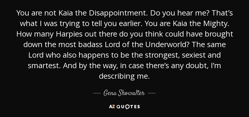 You are not Kaia the Disappointment. Do you hear me? That’s what I was trying to tell you earlier. You are Kaia the Mighty. How many Harpies out there do you think could have brought down the most badass Lord of the Underworld? The same Lord who also happens to be the strongest, sexiest and smartest. And by the way, in case there’s any doubt, I’m describing me. - Gena Showalter