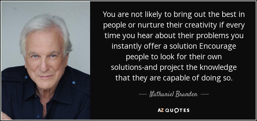 You are not likely to bring out the best in people or nurture their creativity if every time you hear about their problems you instantly offer a solution Encourage people to look for their own solutions-and project the knowledge that they are capable of doing so. - Nathaniel Branden