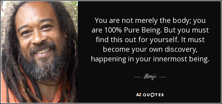 You are not merely the body; you are 100% Pure Being. But you must find this out for yourself. It must become your own discovery, happening in your innermost being. - Mooji