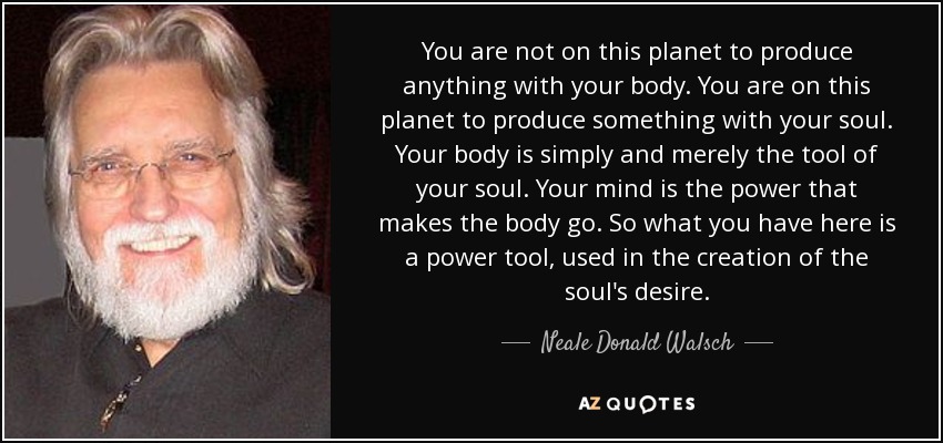 You are not on this planet to produce anything with your body. You are on this planet to produce something with your soul. Your body is simply and merely the tool of your soul. Your mind is the power that makes the body go. So what you have here is a power tool, used in the creation of the soul's desire. - Neale Donald Walsch