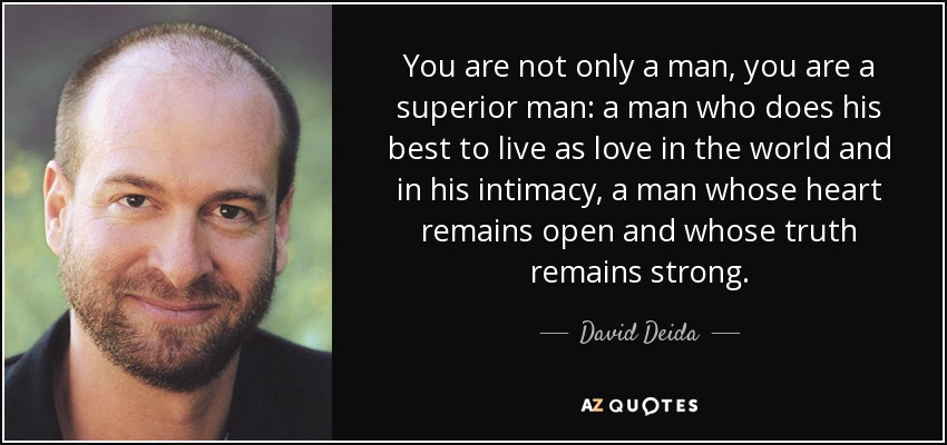 You are not only a man, you are a superior man: a man who does his best to live as love in the world and in his intimacy, a man whose heart remains open and whose truth remains strong. - David Deida