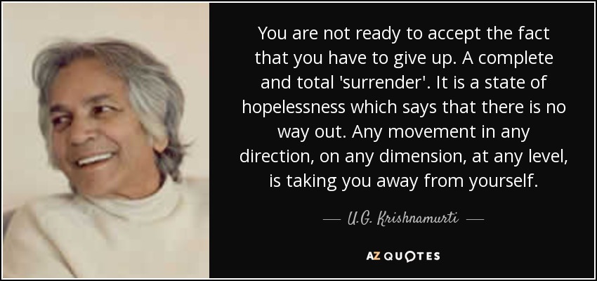 You are not ready to accept the fact that you have to give up. A complete and total 'surrender'. It is a state of hopelessness which says that there is no way out. Any movement in any direction, on any dimension, at any level, is taking you away from yourself. - U.G. Krishnamurti